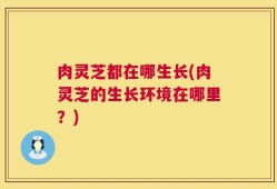 肉灵芝都在哪生长(肉灵芝的生长环境在哪里？)