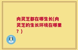肉灵芝都在哪生长(肉灵芝的生长环境在哪里？)