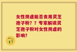 女性阴虚能否食用灵芝孢子粉？？专家解读灵芝孢子粉对女性阴虚的影响？