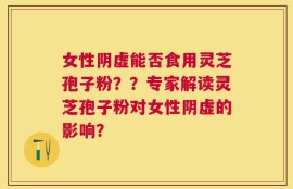 女性阴虚能否食用灵芝孢子粉？？专家解读灵芝孢子粉对女性阴虚的影响？