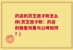 药店的灵芝孢子粉怎么样(灵芝孢子粉：药店的销售效果与口碑如何？)