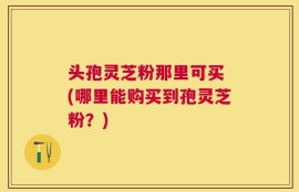 头孢灵芝粉那里可买 (哪里能购买到孢灵芝粉？)
