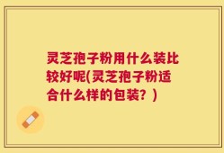 灵芝孢子粉用什么装比较好呢(灵芝孢子粉适合什么样的包装？)