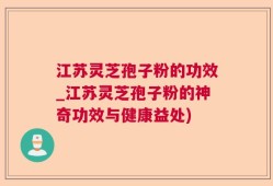 江苏灵芝孢子粉的功效_江苏灵芝孢子粉的神奇功效与健康益处)
