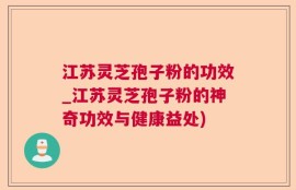 江苏灵芝孢子粉的功效_江苏灵芝孢子粉的神奇功效与健康益处)