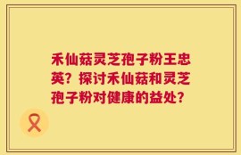 禾仙菇灵芝孢子粉王忠英？探讨禾仙菇和灵芝孢子粉对健康的益处？