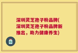 深圳灵芝孢子粉品牌(深圳灵芝孢子粉品牌新推出，助力健康养生)