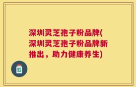 深圳灵芝孢子粉品牌(深圳灵芝孢子粉品牌新推出，助力健康养生)