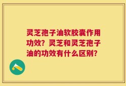 灵芝孢子油软胶囊作用功效？灵芝和灵芝孢子油的功效有什么区别？