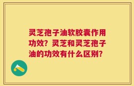 灵芝孢子油软胶囊作用功效？灵芝和灵芝孢子油的功效有什么区别？