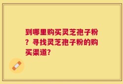 到哪里购买灵芝孢子粉？寻找灵芝孢子粉的购买渠道？