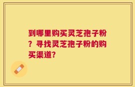 到哪里购买灵芝孢子粉？寻找灵芝孢子粉的购买渠道？