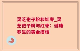 灵芝孢子粉和红枣_灵芝孢子粉与红枣：健康养生的黄金搭档