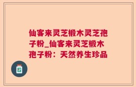 仙客来灵芝椴木灵芝孢子粉_仙客来灵芝椴木孢子粉：天然养生珍品