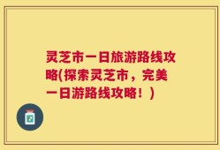 灵芝市一日旅游路线攻略(探索灵芝市，完美一日游路线攻略！)