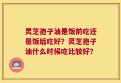 灵芝孢子油是饭前吃还是饭后吃好？灵芝孢子油什么时候吃比较好？