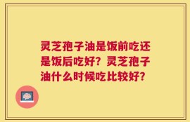 灵芝孢子油是饭前吃还是饭后吃好？灵芝孢子油什么时候吃比较好？