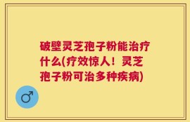 破壁灵芝孢子粉能治疗什么(疗效惊人！灵芝孢子粉可治多种疾病)