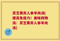 灵芝黄芪人参羊肉汤(提高免疫力！美味四物汤：灵芝黄芪人参羊肉汤)
