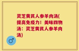 灵芝黄芪人参羊肉汤(提高免疫力！美味四物汤：灵芝黄芪人参羊肉汤)