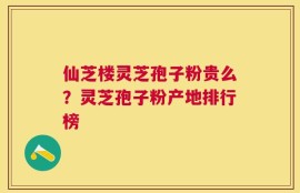 仙芝楼灵芝孢子粉贵么？灵芝孢子粉产地排行榜