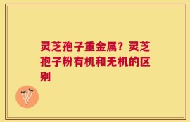 灵芝孢子重金属？灵芝孢子粉有机和无机的区别