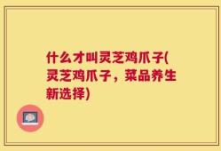 什么才叫灵芝鸡爪子(灵芝鸡爪子，菜品养生新选择)