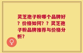 灵芝孢子粉哪个品牌好？价格如何？？灵芝孢子粉品牌推荐与价格分析？