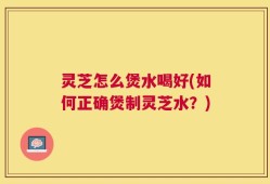 灵芝怎么煲水喝好(如何正确煲制灵芝水？)