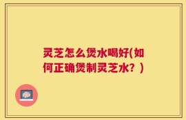 灵芝怎么煲水喝好(如何正确煲制灵芝水？)