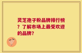 灵芝孢子粉品牌排行榜？了解市场上最受欢迎的品牌？