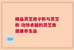 精品灵芝孢子粉与灵芝粉 功效卓越的灵芝类健康养生品
