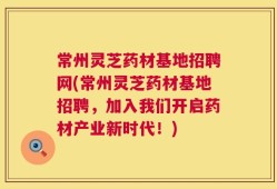 常州灵芝药材基地招聘网(常州灵芝药材基地招聘，加入我们开启药材产业新时代！)