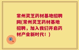 常州灵芝药材基地招聘网(常州灵芝药材基地招聘，加入我们开启药材产业新时代！)