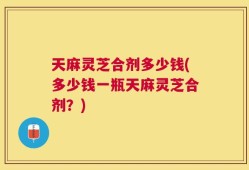 天麻灵芝合剂多少钱(多少钱一瓶天麻灵芝合剂？)