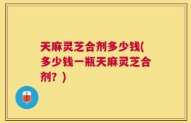 天麻灵芝合剂多少钱(多少钱一瓶天麻灵芝合剂？)