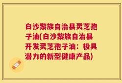白沙黎族自治县灵芝孢子油(白沙黎族自治县开发灵芝孢子油：极具潜力的新型健康产品)