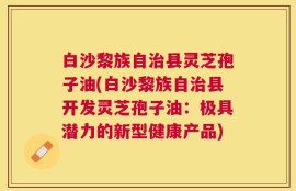 白沙黎族自治县灵芝孢子油(白沙黎族自治县开发灵芝孢子油：极具潜力的新型健康产品)