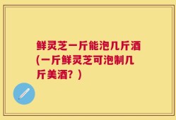 鲜灵芝一斤能泡几斤酒(一斤鲜灵芝可泡制几斤美酒？)
