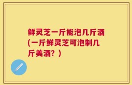 鲜灵芝一斤能泡几斤酒(一斤鲜灵芝可泡制几斤美酒？)