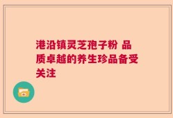 港沿镇灵芝孢子粉 品质卓越的养生珍品备受关注