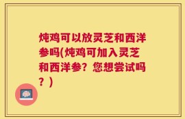 炖鸡可以放灵芝和西洋参吗(炖鸡可加入灵芝和西洋参？您想尝试吗？)