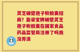 灵芝破壁孢子粉胶囊招商？盈姿宝牌破壁灵芝孢子粉胶囊在国家食品药品监管局注册了吗我没弄清
