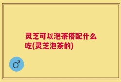 灵芝可以泡茶搭配什么吃(灵芝泡茶的)