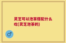 灵芝可以泡茶搭配什么吃(灵芝泡茶的)