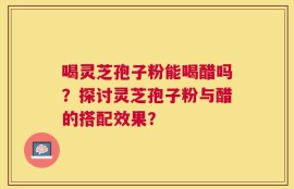 喝灵芝孢子粉能喝醋吗？探讨灵芝孢子粉与醋的搭配效果？