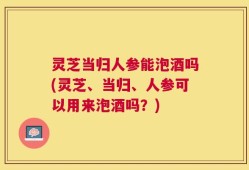 灵芝当归人参能泡酒吗(灵芝、当归、人参可以用来泡酒吗？)