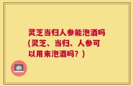 灵芝当归人参能泡酒吗(灵芝、当归、人参可以用来泡酒吗？)