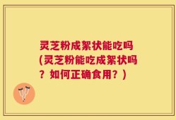 灵芝粉成絮状能吃吗 (灵芝粉能吃成絮状吗？如何正确食用？)