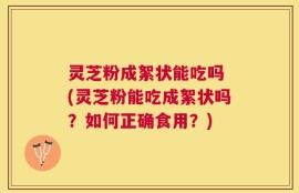 灵芝粉成絮状能吃吗 (灵芝粉能吃成絮状吗？如何正确食用？)